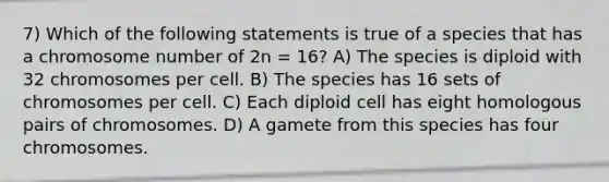 7) Which of the following statements is true of a species that has a chromosome number of 2n = 16? A) The species is diploid with 32 chromosomes per cell. B) The species has 16 sets of chromosomes per cell. C) Each diploid cell has eight homologous pairs of chromosomes. D) A gamete from this species has four chromosomes.