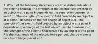 7. Which of the following statements are true statements about the electric field?(a) The strength of the electric field created by an object A at a point P depends on the separation between A and P.(b) The strength of the electric field created by an object A at a point P depends on the net charge of object A.(c) The strength of the electric field created by an object A at a point P depends on the charge of the test object used to measure it.(d) The strength of the electric field created by an object A at a point P is the magnitude of the electric force per unit charge A exerts on a test charge placed at P.