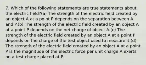 7. Which of the following statements are true statements about the electric field?(a) The strength of the electric field created by an object A at a point P depends on the separation between A and P.(b) The strength of the electric field created by an object A at a point P depends on the net charge of object A.(c) The strength of the electric field created by an object A at a point P depends on the charge of the test object used to measure it.(d) The strength of the electric field created by an object A at a point P is the magnitude of the electric force per unit charge A exerts on a test charge placed at P.