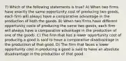 7) Which of the following statements is true? A) When two firms have exactly the same opportunity cost of producing two goods, each firm will always have a comparative advantage in the production of both the goods. B) When two firms have different opportunity costs of producing the same two goods, each firm will always have a comparative advantage in the production of one of the goods. C) The firm that has a lower opportunity cost of producing a good is said to have a comparative disadvantage in the production of that good. D) The firm that faces a lower opportunity cost in producing a good is said to have an absolute disadvantage in the production of that good.