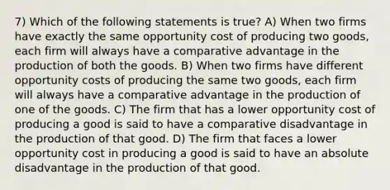 7) Which of the following statements is true? A) When two firms have exactly the same opportunity cost of producing two goods, each firm will always have a comparative advantage in the production of both the goods. B) When two firms have different opportunity costs of producing the same two goods, each firm will always have a comparative advantage in the production of one of the goods. C) The firm that has a lower opportunity cost of producing a good is said to have a comparative disadvantage in the production of that good. D) The firm that faces a lower opportunity cost in producing a good is said to have an absolute disadvantage in the production of that good.