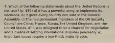 7. Which of the following statements about the United Nations is not true? (p. 459) a) It has a powerful army to implement its decisions. b) It gives every country one vote in the General Assembly. c) The five permanent members of the UN Security Council are China, France, Russia, the United Kingdom, and the United States. d) It was designed to be a channel for negotiation and a means of settling international disputes peaceably. e) Important issues require a two-thirds majority vote.