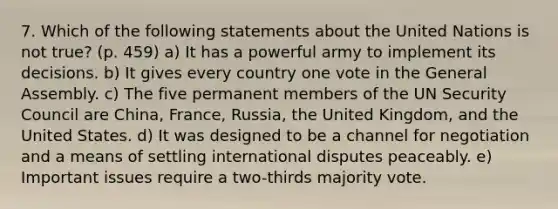 7. Which of the following statements about the United Nations is not true? (p. 459) a) It has a powerful army to implement its decisions. b) It gives every country one vote in the General Assembly. c) The five permanent members of the UN Security Council are China, France, Russia, the United Kingdom, and the United States. d) It was designed to be a channel for negotiation and a means of settling international disputes peaceably. e) Important issues require a two-thirds majority vote.