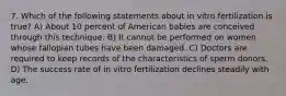 7. Which of the following statements about in vitro fertilization is true? A) About 10 percent of American babies are conceived through this technique. B) It cannot be performed on women whose fallopian tubes have been damaged. C) Doctors are required to keep records of the characteristics of sperm donors. D) The success rate of in vitro fertilization declines steadily with age.