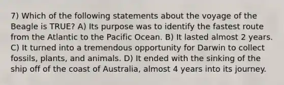 7) Which of the following statements about the voyage of the Beagle is TRUE? A) Its purpose was to identify the fastest route from the Atlantic to the Pacific Ocean. B) It lasted almost 2 years. C) It turned into a tremendous opportunity for Darwin to collect fossils, plants, and animals. D) It ended with the sinking of the ship off of the coast of Australia, almost 4 years into its journey.