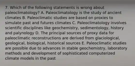 7. Which of the following statements is wrong about paleoclimatology? A. Paleoclimatology is the study of ancient climates B. Paleoclimatic studies are based on proxies to simulate past and futures climates C. Paleoclimatology involves scientific disciplines like geochemistry, sedimentology, history and palynology D. The principal sources of proxy data for paleoclimatic reconstructions are derived from glaciological, geological, biological, historical sources E. Paleoclimatic studies are possible due to advances in stable geochemistry, laboratory methods and development of sophisticated computerized climate models in the past