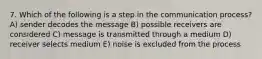 7. Which of the following is a step in the communication process? A) sender decodes the message B) possible receivers are considered C) message is transmitted through a medium D) receiver selects medium E) noise is excluded from the process