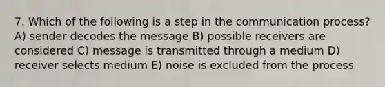 7. Which of the following is a step in the communication process? A) sender decodes the message B) possible receivers are considered C) message is transmitted through a medium D) receiver selects medium E) noise is excluded from the process