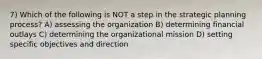 7) Which of the following is NOT a step in the strategic planning process? A) assessing the organization B) determining financial outlays C) determining the organizational mission D) setting specific objectives and direction