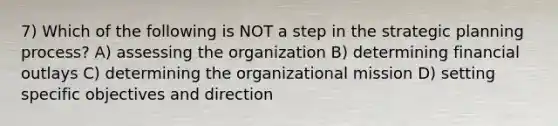 7) Which of the following is NOT a step in the strategic planning process? A) assessing the organization B) determining financial outlays C) determining the organizational mission D) setting specific objectives and direction