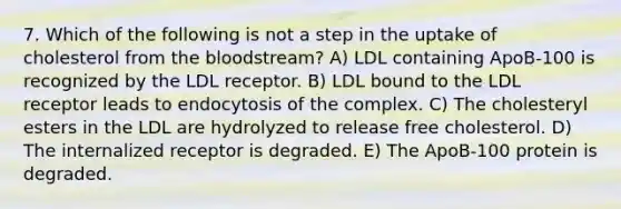 7. Which of the following is not a step in the uptake of cholesterol from the bloodstream? A) LDL containing ApoB-100 is recognized by the LDL receptor. B) LDL bound to the LDL receptor leads to endocytosis of the complex. C) The cholesteryl esters in the LDL are hydrolyzed to release free cholesterol. D) The internalized receptor is degraded. E) The ApoB-100 protein is degraded.