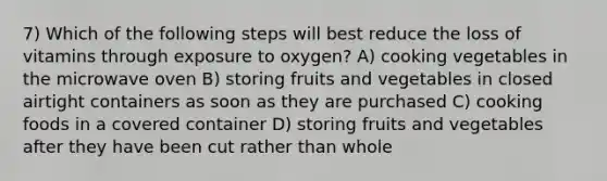 7) Which of the following steps will best reduce the loss of vitamins through exposure to oxygen? A) cooking vegetables in the microwave oven B) storing fruits and vegetables in closed airtight containers as soon as they are purchased C) cooking foods in a covered container D) storing fruits and vegetables after they have been cut rather than whole