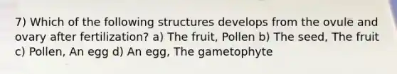 7) Which of the following structures develops from the ovule and ovary after fertilization? a) The fruit, Pollen b) The seed, The fruit c) Pollen, An egg d) An egg, The gametophyte