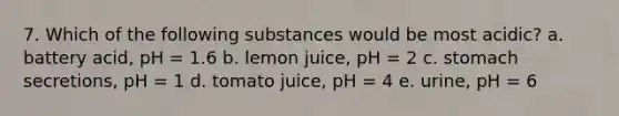 7. Which of the following substances would be most acidic? a. battery acid, pH = 1.6 b. lemon juice, pH = 2 c. stomach secretions, pH = 1 d. tomato juice, pH = 4 e. urine, pH = 6