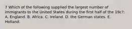 7 Which of the following supplied the largest number of immigrants to the United States during the first half of the 19c?: A. England. B. Africa. C. Ireland. D. the German states. E. Holland.