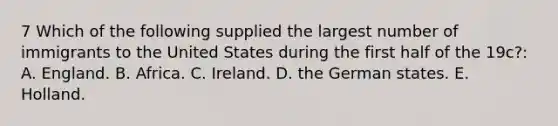 7 Which of the following supplied the largest number of immigrants to the United States during the first half of the 19c?: A. England. B. Africa. C. Ireland. D. the German states. E. Holland.