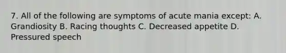 7. All of the following are symptoms of acute mania except: A. Grandiosity B. Racing thoughts C. Decreased appetite D. Pressured speech