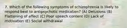 7. Which of the following symptoms of schizophrenia is likely to respond best to antipsychotic medication? (A) Delusions (B) Flattening of affect (C) Poor speech content (D) Lack of motivation (E) Social withdrawal