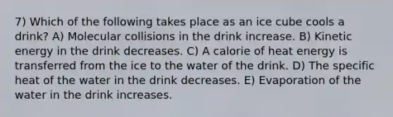 7) Which of the following takes place as an ice cube cools a drink? A) Molecular collisions in the drink increase. B) Kinetic energy in the drink decreases. C) A calorie of heat energy is transferred from the ice to the water of the drink. D) The specific heat of the water in the drink decreases. E) Evaporation of the water in the drink increases.