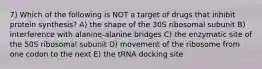 7) Which of the following is NOT a target of drugs that inhibit protein synthesis? A) the shape of the 30S ribosomal subunit B) interference with alanine-alanine bridges C) the enzymatic site of the 50S ribosomal subunit D) movement of the ribosome from one codon to the next E) the tRNA docking site