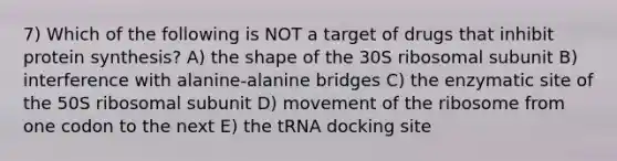 7) Which of the following is NOT a target of drugs that inhibit <a href='https://www.questionai.com/knowledge/kVyphSdCnD-protein-synthesis' class='anchor-knowledge'>protein synthesis</a>? A) the shape of the 30S ribosomal subunit B) interference with alanine-alanine bridges C) the enzymatic site of the 50S ribosomal subunit D) movement of the ribosome from one codon to the next E) the tRNA docking site