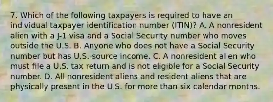 7. Which of the following taxpayers is required to have an individual taxpayer identification number (ITIN)? A. A nonresident alien with a J-1 visa and a Social Security number who moves outside the U.S. B. Anyone who does not have a Social Security number but has U.S.-source income. C. A nonresident alien who must file a U.S. tax return and is not eligible for a Social Security number. D. All nonresident aliens and resident aliens that are physically present in the U.S. for more than six calendar months.