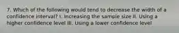 7. Which of the following would tend to decrease the width of a confidence interval? I. Increasing the sample size II. Using a higher confidence level III. Using a lower confidence level