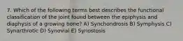 7. Which of the following terms best describes the functional classification of the joint found between the epiphysis and diaphysis of a growing bone? A) Synchondrosis B) Symphysis C) Synarthrotic D) Synovial E) Synostosis