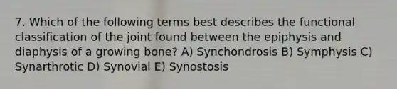 7. Which of the following terms best describes the functional classification of the joint found between the epiphysis and diaphysis of a growing bone? A) Synchondrosis B) Symphysis C) Synarthrotic D) Synovial E) Synostosis