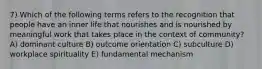 7) Which of the following terms refers to the recognition that people have an inner life that nourishes and is nourished by meaningful work that takes place in the context of community? A) dominant culture B) outcome orientation C) subculture D) workplace spirituality E) fundamental mechanism