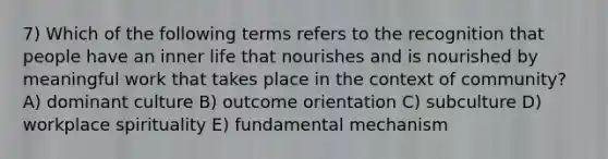 7) Which of the following terms refers to the recognition that people have an inner life that nourishes and is nourished by meaningful work that takes place in the context of community? A) dominant culture B) outcome orientation C) subculture D) workplace spirituality E) fundamental mechanism