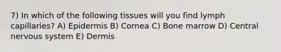 7) In which of the following tissues will you find lymph capillaries? A) Epidermis B) Cornea C) Bone marrow D) Central nervous system E) Dermis