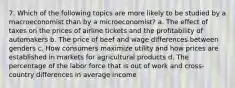 7. Which of the following topics are more likely to be studied by a macroeconomist than by a microeconomist? a. The effect of taxes on the prices of airline tickets and the profitability of automakers b. The price of beef and wage differences between genders c. How consumers maximize utility and how prices are established in markets for agricultural products d. The percentage of the labor force that is out of work and cross-country differences in average income