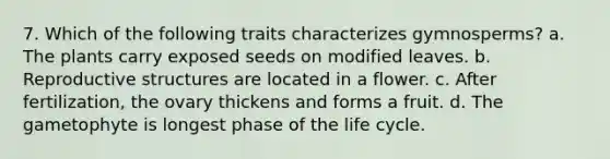 7. Which of the following traits characterizes gymnosperms? a. The plants carry exposed seeds on modified leaves. b. Reproductive structures are located in a flower. c. After fertilization, the ovary thickens and forms a fruit. d. The gametophyte is longest phase of the life cycle.