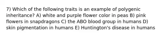 7) Which of the following traits is an example of polygenic inheritance? A) white and purple flower color in peas B) pink flowers in snapdragons C) the ABO blood group in humans D) skin pigmentation in humans E) Huntington's disease in humans