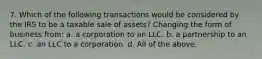 7. Which of the following transactions would be considered by the IRS to be a taxable sale of assets? Changing the form of business from: a. a corporation to an LLC. b. a partnership to an LLC. c. an LLC to a corporation. d. All of the above.