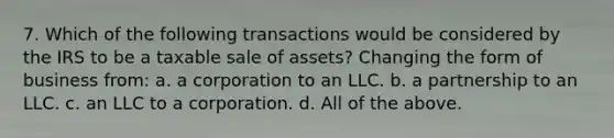 7. Which of the following transactions would be considered by the IRS to be a taxable sale of assets? Changing the form of business from: a. a corporation to an LLC. b. a partnership to an LLC. c. an LLC to a corporation. d. All of the above.