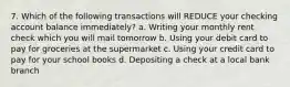 7. Which of the following transactions will REDUCE your checking account balance immediately? a. Writing your monthly rent check which you will mail tomorrow b. Using your debit card to pay for groceries at the supermarket c. Using your credit card to pay for your school books d. Depositing a check at a local bank branch