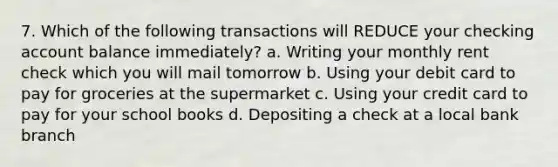 7. Which of the following transactions will REDUCE your checking account balance immediately? a. Writing your monthly rent check which you will mail tomorrow b. Using your debit card to pay for groceries at the supermarket c. Using your credit card to pay for your school books d. Depositing a check at a local bank branch