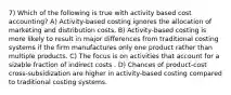 7) Which of the following is true with activity based cost accounting? A) Activity-based costing ignores the allocation of marketing and distribution costs. B) Activity-based costing is more likely to result in major differences from traditional costing systems if the firm manufactures only one product rather than multiple products. C) The focus is on activities that account for a sizable fraction of indirect costs . D) Chances of product-cost cross-subsidization are higher in activity-based costing compared to traditional costing systems.