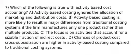 7) Which of the following is true with activity based cost accounting? A) Activity-based costing ignores the allocation of marketing and distribution costs. B) Activity-based costing is more likely to result in major differences from traditional costing systems if the firm manufactures only one product rather than multiple products. C) The focus is on activities that account for a sizable fraction of indirect costs . D) Chances of product-cost cross-subsidization are higher in activity-based costing compared to traditional costing systems.