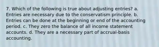 7. Which of the following is true about adjusting entries? a. Entries are necessary due to the conservatism principle. b. Entries can be done at the beginning or end of the accounting period. c. They zero the balance of all income statement accounts. d. They are a necessary part of accrual-basis accounting.