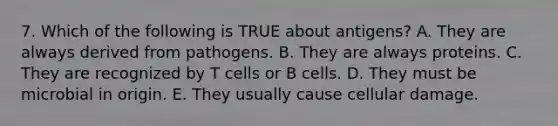 7. Which of the following is TRUE about antigens? A. They are always derived from pathogens. B. They are always proteins. C. They are recognized by T cells or B cells. D. They must be microbial in origin. E. They usually cause cellular damage.