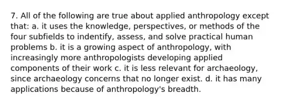 7. All of the following are true about applied anthropology except that: a. it uses the knowledge, perspectives, or methods of the four subfields to indentify, assess, and solve practical human problems b. it is a growing aspect of anthropology, with increasingly more anthropologists developing applied components of their work c. it is less relevant for archaeology, since archaeology concerns that no longer exist. d. it has many applications because of anthropology's breadth.