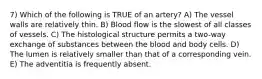 7) Which of the following is TRUE of an artery? A) The vessel walls are relatively thin. B) Blood flow is the slowest of all classes of vessels. C) The histological structure permits a two-way exchange of substances between the blood and body cells. D) The lumen is relatively smaller than that of a corresponding vein. E) The adventitia is frequently absent.