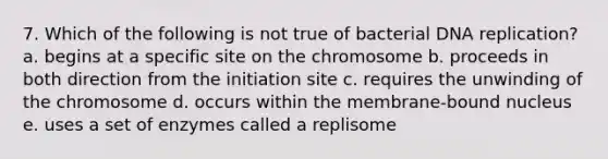 7. Which of the following is not true of bacterial DNA replication? a. begins at a specific site on the chromosome b. proceeds in both direction from the initiation site c. requires the unwinding of the chromosome d. occurs within the membrane-bound nucleus e. uses a set of enzymes called a replisome