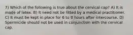 7) Which of the following is true about the cervical cap? A) It is made of latex. B) It need not be fitted by a medical practitioner. C) It must be kept in place for 6 to 8 hours after intercourse. D) Spermicide should not be used in conjunction with the cervical cap.