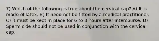 7) Which of the following is true about the cervical cap? A) It is made of latex. B) It need not be fitted by a medical practitioner. C) It must be kept in place for 6 to 8 hours after intercourse. D) Spermicide should not be used in conjunction with the cervical cap.