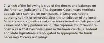 7. Which of the following is true of the checks and balances on the American judiciary? a. The Supreme Court hears meritless appeals so it can rule on such issues. b. Congress has the authority to limit or otherwise alter the jurisdiction of the lower federal courts. c. Justices make decisions based on their personal values and policy preferences. d. The Supreme Court cannot re-open a case that has been heard in the lower courts. e. Federal and state legislatures are obligated to appropriate the funds necessary to carry out rulings.