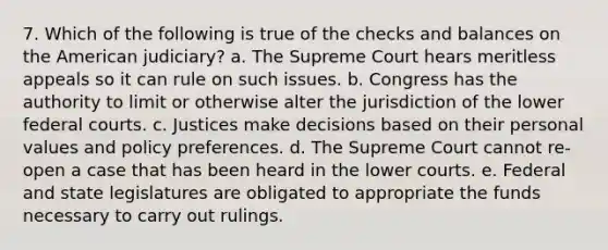 7. Which of the following is true of the checks and balances on the American judiciary? a. The Supreme Court hears meritless appeals so it can rule on such issues. b. Congress has the authority to limit or otherwise alter the jurisdiction of the lower <a href='https://www.questionai.com/knowledge/kzzdxYQ4u6-federal-courts' class='anchor-knowledge'>federal courts</a>. c. Justices make decisions based on their personal values and policy preferences. d. The Supreme Court cannot re-open a case that has been heard in the lower courts. e. Federal and state legislatures are obligated to appropriate the funds necessary to carry out rulings.